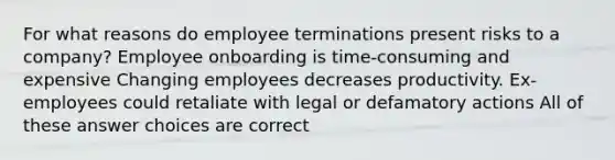 For what reasons do employee terminations present risks to a company? Employee onboarding is time-consuming and expensive Changing employees decreases productivity. Ex-employees could retaliate with legal or defamatory actions All of these answer choices are correct