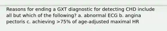 Reasons for ending a GXT diagnostic for detecting CHD include all but which of the following? a. abnormal ECG b. angina pectoris c. achieving >75% of age-adjusted maximal HR