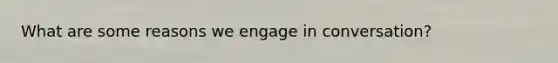 What are some reasons we engage in conversation?