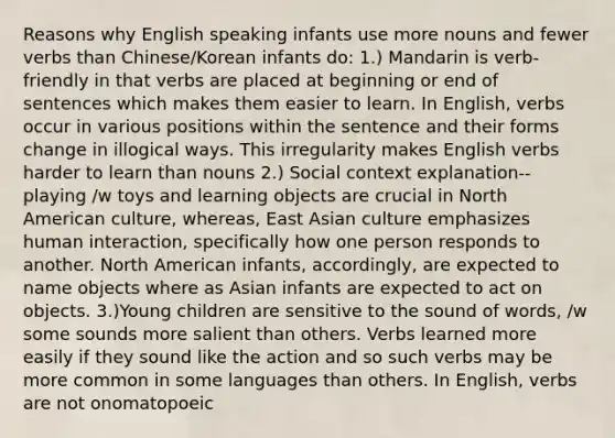 Reasons why English speaking infants use more nouns and fewer verbs than Chinese/Korean infants do: 1.) Mandarin is verb-friendly in that verbs are placed at beginning or end of sentences which makes them easier to learn. In English, verbs occur in various positions within the sentence and their forms change in illogical ways. This irregularity makes English verbs harder to learn than nouns 2.) Social context explanation--playing /w toys and learning objects are crucial in North American culture, whereas, East Asian culture emphasizes human interaction, specifically how one person responds to another. North American infants, accordingly, are expected to name objects where as Asian infants are expected to act on objects. 3.)Young children are sensitive to the sound of words, /w some sounds more salient than others. Verbs learned more easily if they sound like the action and so such verbs may be more common in some languages than others. In English, verbs are not onomatopoeic