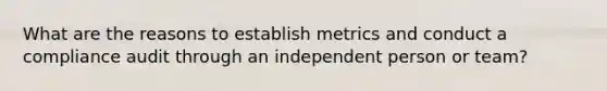 What are the reasons to establish metrics and conduct a compliance audit through an independent person or team?