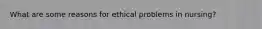 What are some reasons for ethical problems in nursing?