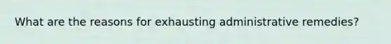 What are the reasons for exhausting administrative remedies?