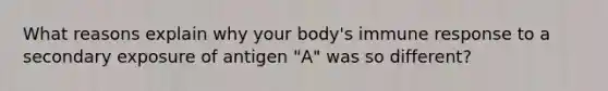 What reasons explain why your body's immune response to a secondary exposure of antigen "A" was so different?