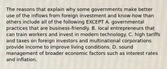 The reasons that explain why some governments make better use of the inflows from foreign investment and know-how than others include all of the following EXCEPT A. governmental practices that are business-friendly. B. local entrepreneurs that can train workers and invest in modern technology. C. high tariffs and taxes on foreign investors and multinational corporations provide income to improve living conditions. D. sound management of broader economic factors such as interest rates and inflation.