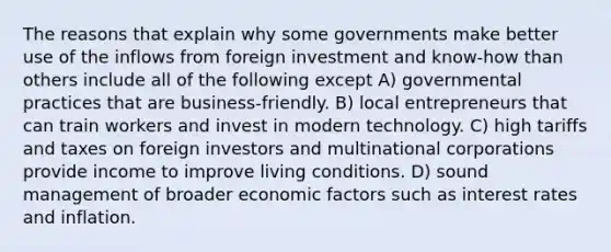 The reasons that explain why some governments make better use of the inflows from foreign investment and know-how than others include all of the following except A) governmental practices that are business-friendly. B) local entrepreneurs that can train workers and invest in modern technology. C) high tariffs and taxes on foreign investors and multinational corporations provide income to improve living conditions. D) sound management of broader economic factors such as interest rates and inflation.