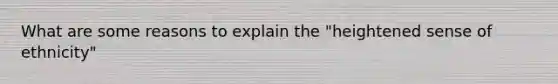 What are some reasons to explain the "heightened sense of ethnicity"