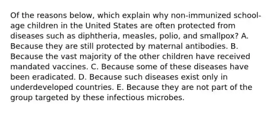 Of the reasons below, which explain why non-immunized school-age children in the United States are often protected from diseases such as diphtheria, measles, polio, and smallpox? A. Because they are still protected by maternal antibodies. B. Because the vast majority of the other children have received mandated vaccines. C. Because some of these diseases have been eradicated. D. Because such diseases exist only in underdeveloped countries. E. Because they are not part of the group targeted by these infectious microbes.