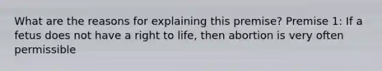 What are the reasons for explaining this premise? Premise 1: If a fetus does not have a right to life, then abortion is very often permissible