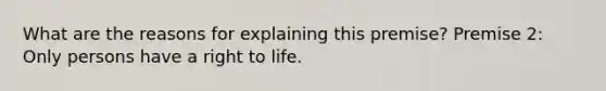 What are the reasons for explaining this premise? Premise 2: Only persons have a right to life.