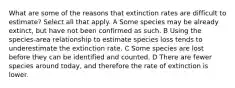 What are some of the reasons that extinction rates are difficult to estimate? Select all that apply. A Some species may be already extinct, but have not been confirmed as such. B Using the species-area relationship to estimate species loss tends to underestimate the extinction rate. C Some species are lost before they can be identified and counted. D There are fewer species around today, and therefore the rate of extinction is lower.