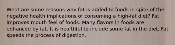 What are some reasons why fat is added to foods in spite of the negative health implications of consuming a high-fat diet? Fat improves mouth feel of foods. Many flavors in foods are enhanced by fat. It is healthful to include some fat in the diet. Fat speeds the process of digestion.