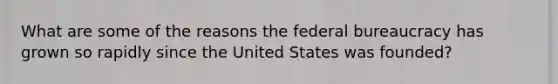 What are some of the reasons the federal bureaucracy has grown so rapidly since the United States was founded?