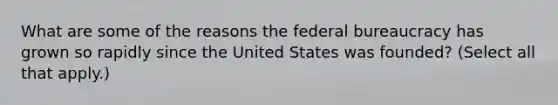 What are some of the reasons the federal bureaucracy has grown so rapidly since the United States was founded? (Select all that apply.)