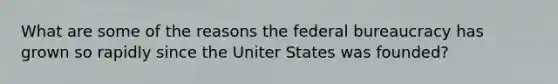 What are some of the reasons the federal bureaucracy has grown so rapidly since the Uniter States was founded?