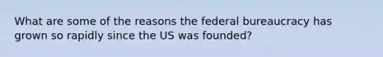 What are some of the reasons the federal bureaucracy has grown so rapidly since the US was founded?