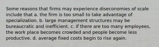 Some reasons that firms may experience diseconomies of scale include that a. the firm is too small to take advantage of specialization. b. large management structures may be bureaucratic and inefficient. c. if there are too many employees, the work place becomes crowded and people become less productive. d. average fixed costs begin to rise again.