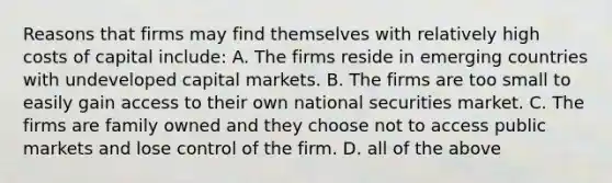 Reasons that firms may find themselves with relatively high costs of capital include: A. The firms reside in emerging countries with undeveloped capital markets. B. The firms are too small to easily gain access to their own national securities market. C. The firms are family owned and they choose not to access public markets and lose control of the firm. D. all of the above