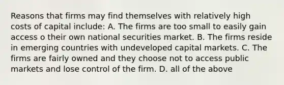 Reasons that firms may find themselves with relatively high costs of capital include: A. The firms are too small to easily gain access o their own national securities market. B. The firms reside in emerging countries with undeveloped capital markets. C. The firms are fairly owned and they choose not to access public markets and lose control of the firm. D. all of the above