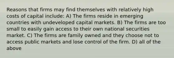 Reasons that firms may find themselves with relatively high costs of capital include: A) The firms reside in emerging countries with undeveloped capital markets. B) The firms are too small to easily gain access to their own national securities market. C) The firms are family owned and they choose not to access public markets and lose control of the firm. D) all of the above