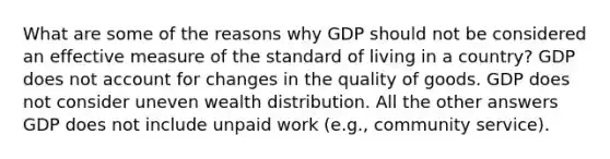 What are some of the reasons why GDP should not be considered an effective measure of the standard of living in a country? GDP does not account for changes in the quality of goods. GDP does not consider uneven wealth distribution. All the other answers GDP does not include unpaid work (e.g., community service).