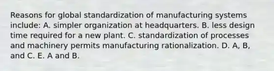 Reasons for global standardization of manufacturing systems include: A. simpler organization at headquarters. B. less design time required for a new plant. C. standardization of processes and machinery permits manufacturing rationalization. D. A, B, and C. E. A and B.