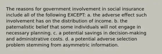 The reasons for government involvement in social insurance include all of the following EXCEPT: a. the adverse effect such involvement has on the distribution of income. b. the paternalistic belief that some individuals will not engage in necessary planning. c. a potential savings in decision-making and administrative costs. d. a potential adverse selection problem stemming from asymmetric information.