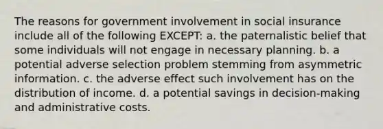 The reasons for government involvement in social insurance include all of the following EXCEPT: a. the paternalistic belief that some individuals will not engage in necessary planning. b. a potential adverse selection problem stemming from asymmetric information. c. the adverse effect such involvement has on the distribution of income. d. a potential savings in decision-making and administrative costs.