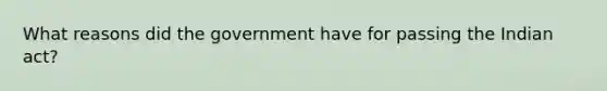 What reasons did the government have for passing the Indian act?