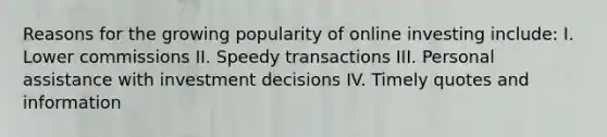 Reasons for the growing popularity of online investing include: I. Lower commissions II. Speedy transactions III. Personal assistance with investment decisions IV. Timely quotes and information