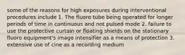 some of the reasons for high exposures during interventional procedures include 1. The fluoro tube being operated for longer periods of time in continuous and not pulsed mode 2. failure to use the protective curtain or floating shields on the stationary fluoro equipment's image intensifier as a means of protection 3. extensive use of cine as a recording medium