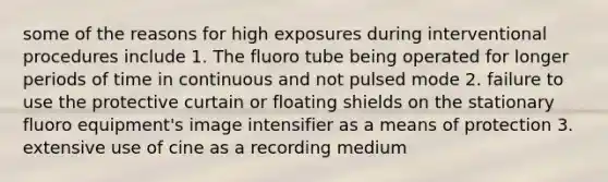 some of the reasons for high exposures during interventional procedures include 1. The fluoro tube being operated for longer periods of time in continuous and not pulsed mode 2. failure to use the protective curtain or floating shields on the stationary fluoro equipment's image intensifier as a means of protection 3. extensive use of cine as a recording medium