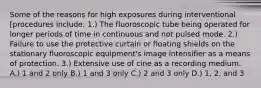 Some of the reasons for high exposures during interventional [procedures include: 1.) The fluoroscopic tube being operated for longer periods of time in continuous and not pulsed mode. 2.) Failure to use the protective curtain or floating shields on the stationary fluoroscopic equipment's image intensifier as a means of protection. 3.) Extensive use of cine as a recording medium. A.) 1 and 2 only B.) 1 and 3 only C.) 2 and 3 only D.) 1, 2, and 3