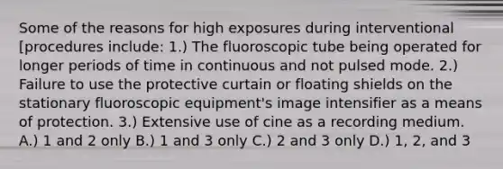 Some of the reasons for high exposures during interventional [procedures include: 1.) The fluoroscopic tube being operated for longer periods of time in continuous and not pulsed mode. 2.) Failure to use the protective curtain or floating shields on the stationary fluoroscopic equipment's image intensifier as a means of protection. 3.) Extensive use of cine as a recording medium. A.) 1 and 2 only B.) 1 and 3 only C.) 2 and 3 only D.) 1, 2, and 3