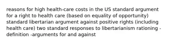 reasons for high health-care costs in the US standard argument for a right to health care (based on equality of opportunity) standard libertarian argument against positive rights (including health care) two standard responses to libertarianism rationing -definition -arguments for and against