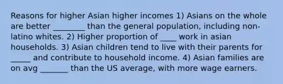 Reasons for higher Asian higher incomes 1) Asians on the whole are better ________ than the general population, including non-latino whites. 2) Higher proportion of ____ work in asian households. 3) Asian children tend to live with their parents for _____ and contribute to household income. 4) Asian families are on avg _______ than the US average, with more wage earners.