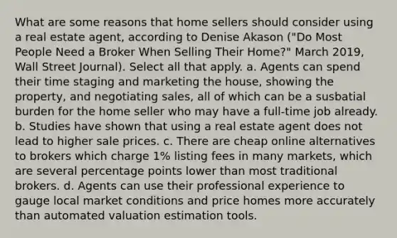 What are some reasons that home sellers should consider using a real estate agent, according to Denise Akason ("Do Most People Need a Broker When Selling Their Home?" March 2019, Wall Street Journal). Select all that apply. a. Agents can spend their time staging and marketing the house, showing the property, and negotiating sales, all of which can be a susbatial burden for the home seller who may have a full-time job already. b. Studies have shown that using a real estate agent does not lead to higher sale prices. c. There are cheap online alternatives to brokers which charge 1% listing fees in many markets, which are several percentage points lower than most traditional brokers. d. Agents can use their professional experience to gauge local market conditions and price homes more accurately than automated valuation estimation tools.