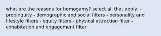 what are the reasons for homogamy? select all that apply. - propinquity - demographic and social filters - personality and lifestyle filters - equity filters - physical attraction filter - cohabitation and engagement filter