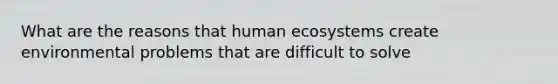 What are the reasons that human ecosystems create environmental problems that are difficult to solve