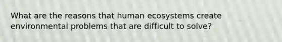 What are the reasons that human ecosystems create environmental problems that are difficult to solve?