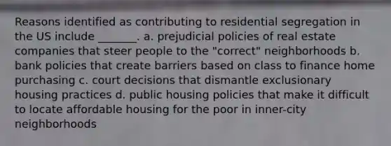 Reasons identified as contributing to residential segregation in the US include _______. a. prejudicial policies of real estate companies that steer people to the "correct" neighborhoods b. bank policies that create barriers based on class to finance home purchasing c. court decisions that dismantle exclusionary housing practices d. public housing policies that make it difficult to locate affordable housing for the poor in inner-city neighborhoods