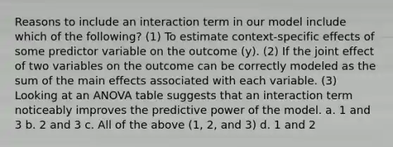 Reasons to include an interaction term in our model include which of the following? (1) To estimate context-specific effects of some predictor variable on the outcome (y). (2) If the joint effect of two variables on the outcome can be correctly modeled as the sum of the main effects associated with each variable. (3) Looking at an ANOVA table suggests that an interaction term noticeably improves the predictive power of the model. a. 1 and 3 b. 2 and 3 c. All of the above (1, 2, and 3) d. 1 and 2