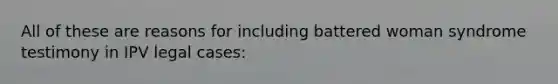 All of these are reasons for including battered woman syndrome testimony in IPV legal cases: