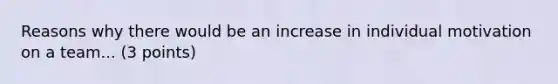 Reasons why there would be an increase in individual motivation on a team... (3 points)