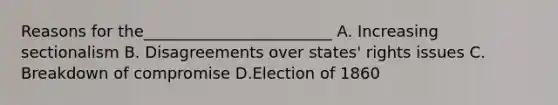 Reasons for the________________________ A. Increasing sectionalism B. Disagreements over states' rights issues C. Breakdown of compromise D.Election of 1860