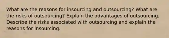 What are the reasons for insourcing and outsourcing? What are the risks of outsourcing? Explain the advantages of outsourcing. Describe the risks associated with outsourcing and explain the reasons for insourcing.