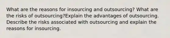 What are the reasons for insourcing and outsourcing? What are the risks of outsourcing?Explain the advantages of outsourcing. Describe the risks associated with outsourcing and explain the reasons for insourcing.