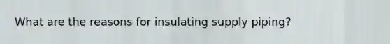 What are the reasons for insulating supply piping?