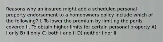 Reasons why an insured might add a scheduled personal property endorsement to a homeowners policy include which of the following? I. To lower the premium by limiting the perils covered II. To obtain higher limits for certain personal property A) I only B) II only C) both I and II D) neither I nor II