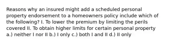 Reasons why an insured might add a scheduled personal property endorsement to a homeowners policy include which of the following? I. To lower the premium by limiting the perils covered II. To obtain higher limits for certain personal property a.) neither I nor II b.) I only c.) both I and II d.) II only